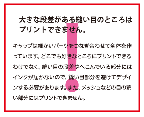 キャップは細かいパーツをつなぎ合わせて全体を作っています。どこでも好きなところにプリントできるわけでなく、縫い目の段差やへこんでいる部分にはインクが届かないので、縫い目部分を避けてデザインする必要があります。また、メッシュなどの目の荒い部分にはプリントできません。